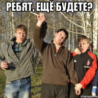 ребят, ещё будете? 