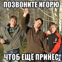 позвоните игорю чтоб ещё принёс