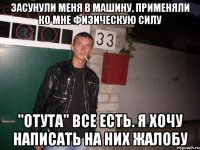 засунули меня в машину, применяли ко мне физическую силу "отута" все есть. я хочу написать на них жалобу