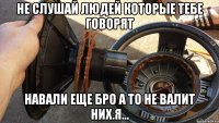 не слушай людей которые тебе говорят навали еще бро а то не валит них.я...