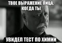 твое выражение лица, когда ты увидел тест по химии