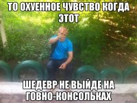 то охуенное чувство когда этот шедевр не выйде на говно-консольках