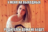 у меня на выходных родителей дома не будет