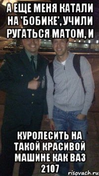 а еще меня катали на 'бобике', учили ругаться матом, и куролесить на такой красивой машине как ваз 2107