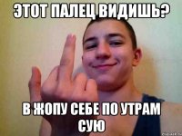 этот палец видишь? в жопу себе по утрам сую