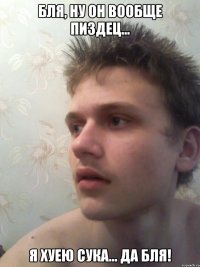 бля, ну он вообще пиздец... я хуею сука... да бля!