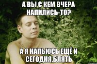 а вы с кем вчера напились-то? а я напьюсь ещё и сегодня,блять