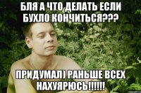 бля а что делать если бухло кончиться??? придумал) раньше всех нахуярюсь!!!