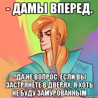 - дамы вперед. - да не вопрос. если вы застрянете в дверях, я хоть не буду замурованным