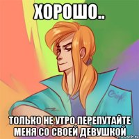 хорошо.. только не утро перепутайте меня со своей девушкой