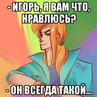 - игорь, я вам что, нравлюсь? - он всегда такой...