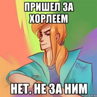 пришел за хорлеем нет. не за ним