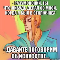 - разумовский, ты что-нибудь делал со мной, когда я был в отключке? - давайте поговорим об искусстве...