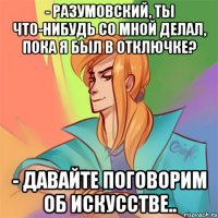 - разумовский, ты что-нибудь со мной делал, пока я был в отключке? - давайте поговорим об искусстве..