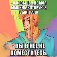- и вообще, где моя машина, которую я выиграл? - вы в нее не поместитесь.