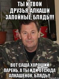 ты и твои друзья-алкаши запойные, блядь!!! вот саша хороший парень, а ты иди отсюда алкашенок, блядь!!