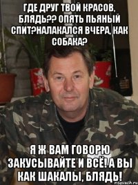 где друг твой красов, блядь?? опять пьяный спит?налакался вчера, как собака? я ж вам говорю закусывайте и всё! а вы как шакалы, блядь!