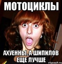 мотоциклы ахуенны, а шипилов еще лучше