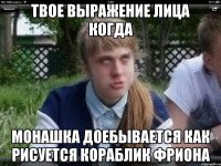 твое выражение лица когда монашка доебывается как рисуется кораблик фриона