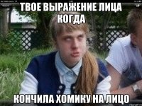 твое выражение лица когда кончила хомику на лицо