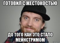 готовил с жестокостью до того как это стало мейнстримом