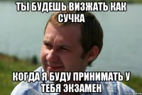 ты будешь визжать как сучка когда я буду принимать у тебя экзамен