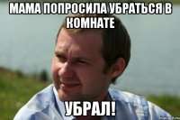мама попросила убраться в комнате убрал!