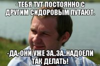 -тебя тут постоянно с другим сидоровым путают. -да, они уже за..за..надоели так делать!
