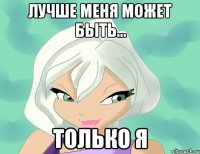 лучше меня может быть... только я