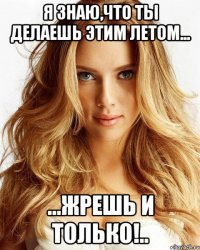 я знаю,что ты делаешь этим летом... ...жрешь и только!..