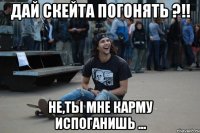 дай скейта погонять ?!! не,ты мне карму испоганишь ...