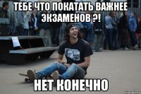 тебе что покатать важнее экзаменов ?! нет конечно