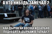 а кто нибудь замечал ? как дырки на носках идеально подходят к дыркам в тапках ?