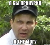 я бы прикурил но не могу