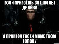 если приесёшь со школы двойку я принесу твоей маме твою голову