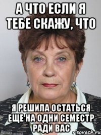 а что если я тебе скажу, что я решила остаться еще на одни семестр ради вас