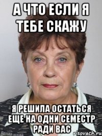 а что если я тебе скажу я решила остаться еще на одни семестр ради вас