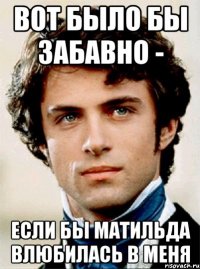 вот было бы забавно - если бы матильда влюбилась в меня