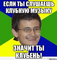 если ты слушаешь клубную музыку значит ты клубень!