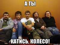 а ты катись, колесо!