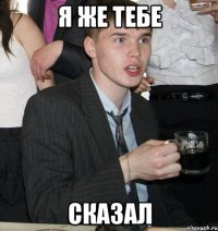я же тебе сказал