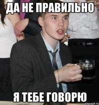 да не правильно я тебе говорю