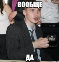 вообще да