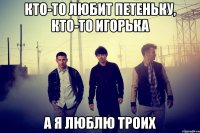кто-то любит петеньку, кто-то игорька а я люблю троих