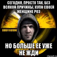 сегодня, просто так, без всякой причины, купи своей женщине роз но больше ее уже не жди