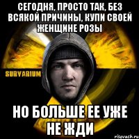 сегодня, просто так, без всякой причины, купи своей женщине розы но больше ее уже не жди