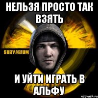 нельзя просто так взять и уйти играть в альфу