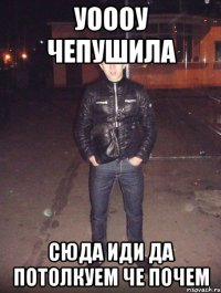 уоооу чепушила сюда иди да потолкуем че почем