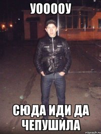 уооооу сюда иди да чепушила
