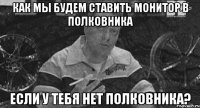 как мы будем ставить монитор в полковника если у тебя нет полковника?